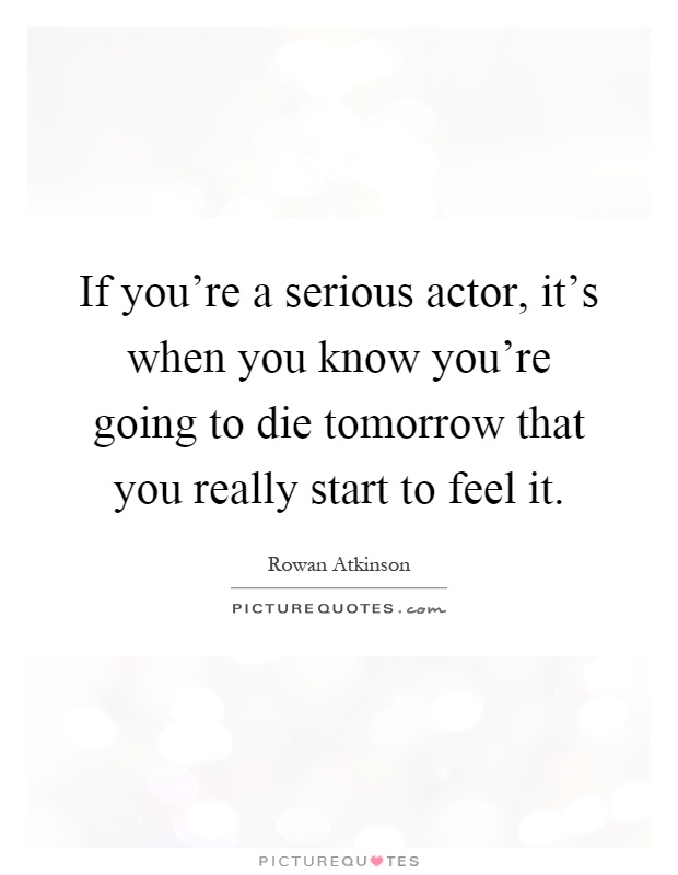 If you're a serious actor, it's when you know you're going to die tomorrow that you really start to feel it Picture Quote #1