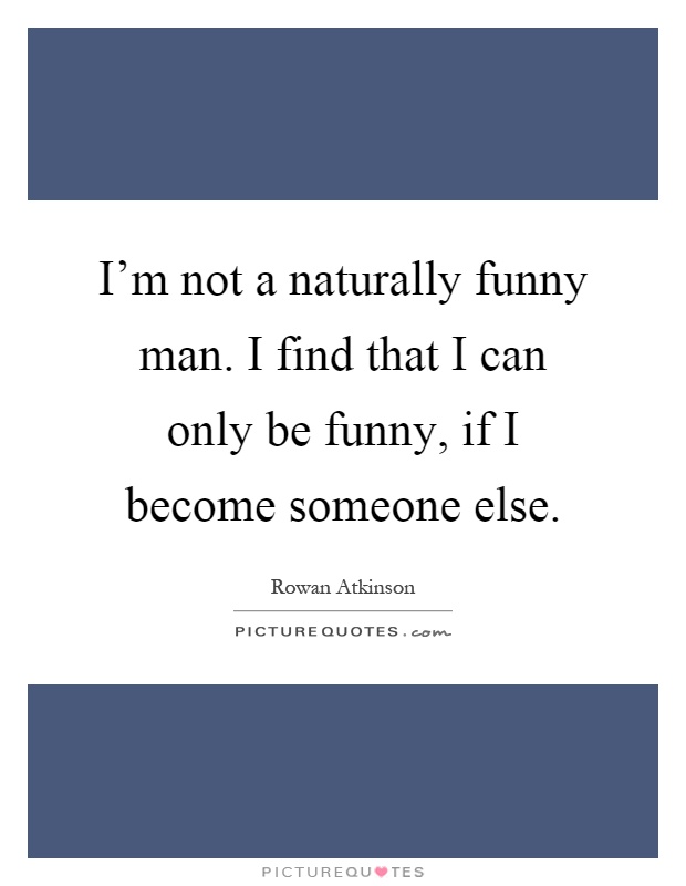 I'm not a naturally funny man. I find that I can only be funny, if I become someone else Picture Quote #1