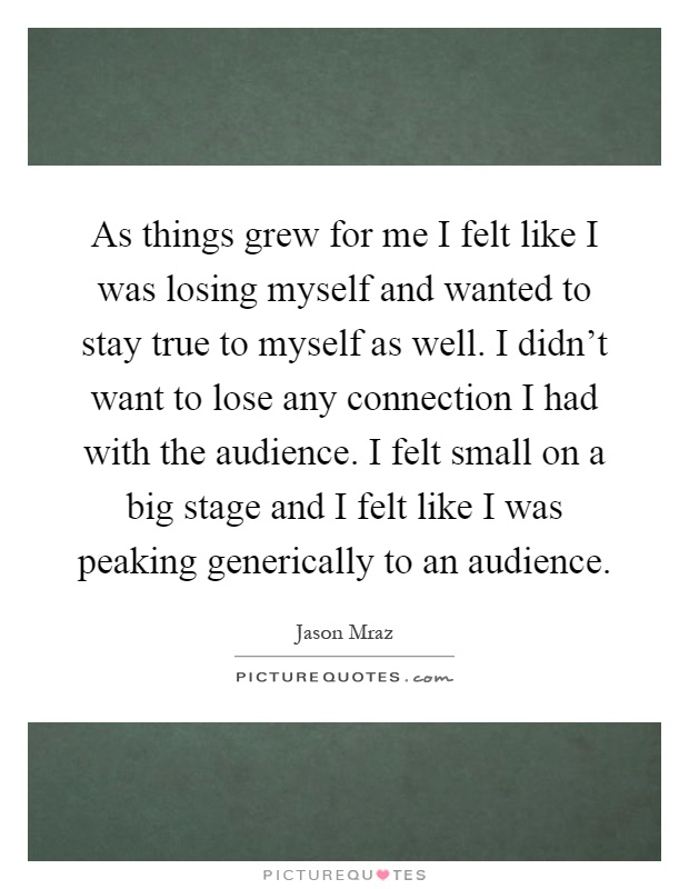 As things grew for me I felt like I was losing myself and wanted to stay true to myself as well. I didn't want to lose any connection I had with the audience. I felt small on a big stage and I felt like I was peaking generically to an audience Picture Quote #1