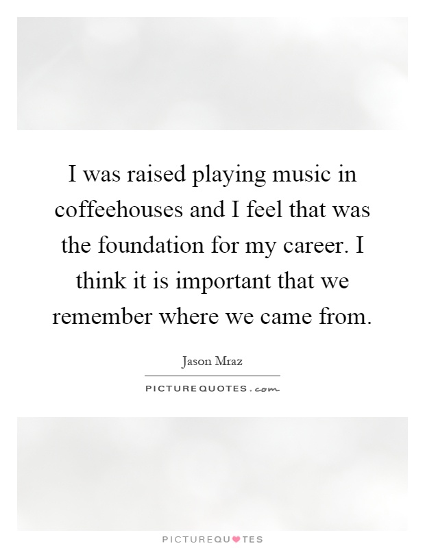 I was raised playing music in coffeehouses and I feel that was the foundation for my career. I think it is important that we remember where we came from Picture Quote #1