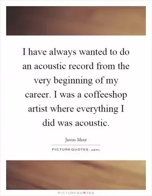 I have always wanted to do an acoustic record from the very beginning of my career. I was a coffeeshop artist where everything I did was acoustic Picture Quote #1