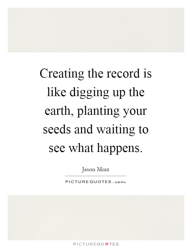 Creating the record is like digging up the earth, planting your seeds and waiting to see what happens Picture Quote #1