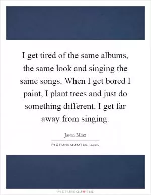 I get tired of the same albums, the same look and singing the same songs. When I get bored I paint, I plant trees and just do something different. I get far away from singing Picture Quote #1