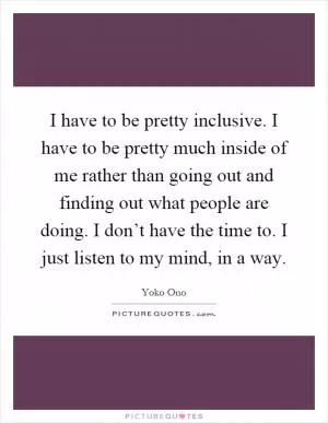 I have to be pretty inclusive. I have to be pretty much inside of me rather than going out and finding out what people are doing. I don’t have the time to. I just listen to my mind, in a way Picture Quote #1