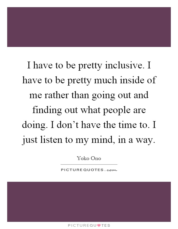 I have to be pretty inclusive. I have to be pretty much inside of me rather than going out and finding out what people are doing. I don't have the time to. I just listen to my mind, in a way Picture Quote #1