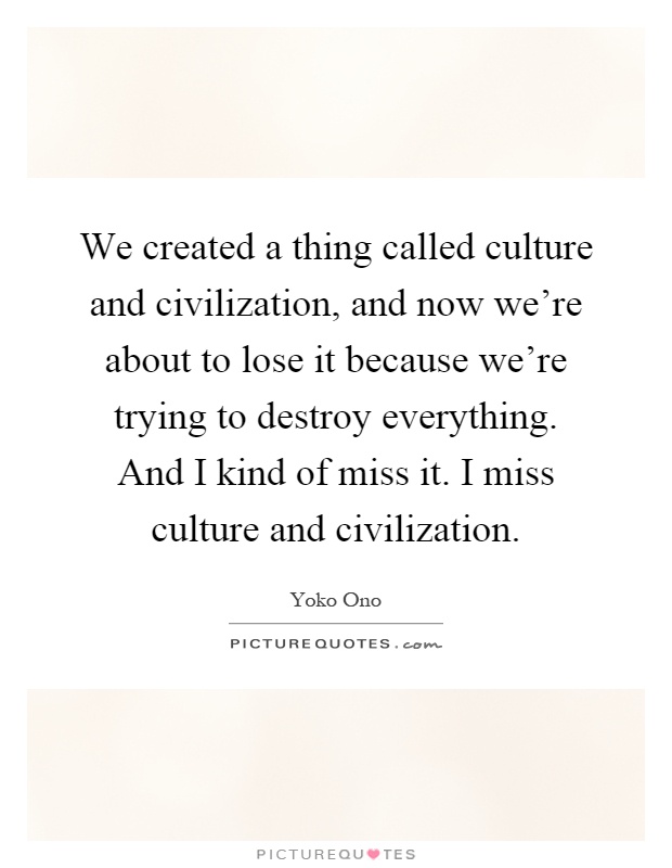 We created a thing called culture and civilization, and now we're about to lose it because we're trying to destroy everything. And I kind of miss it. I miss culture and civilization Picture Quote #1