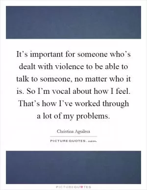 It’s important for someone who’s dealt with violence to be able to talk to someone, no matter who it is. So I’m vocal about how I feel. That’s how I’ve worked through a lot of my problems Picture Quote #1