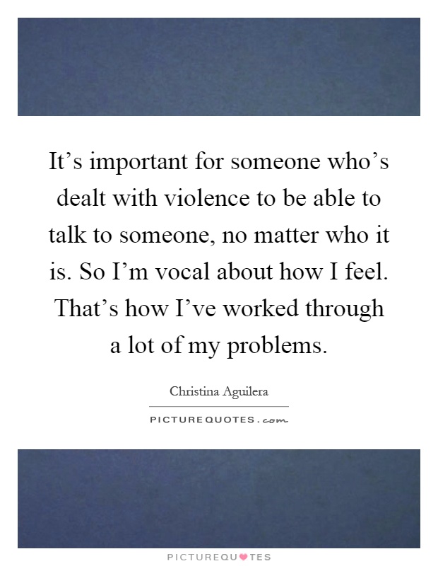 It's important for someone who's dealt with violence to be able to talk to someone, no matter who it is. So I'm vocal about how I feel. That's how I've worked through a lot of my problems Picture Quote #1