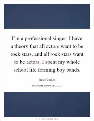 I’m a professional singer. I have a theory that all actors want to be rock stars, and all rock stars want to be actors. I spent my whole school life forming boy bands Picture Quote #1