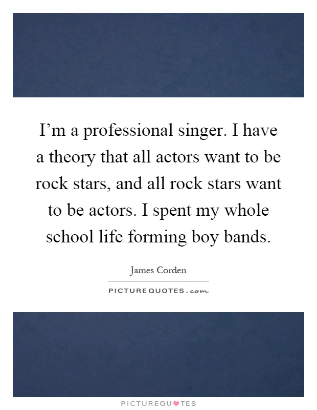 I'm a professional singer. I have a theory that all actors want to be rock stars, and all rock stars want to be actors. I spent my whole school life forming boy bands Picture Quote #1