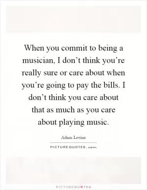 When you commit to being a musician, I don’t think you’re really sure or care about when you’re going to pay the bills. I don’t think you care about that as much as you care about playing music Picture Quote #1
