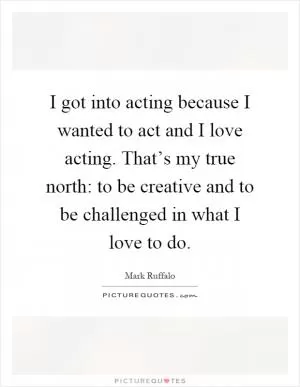 I got into acting because I wanted to act and I love acting. That’s my true north: to be creative and to be challenged in what I love to do Picture Quote #1