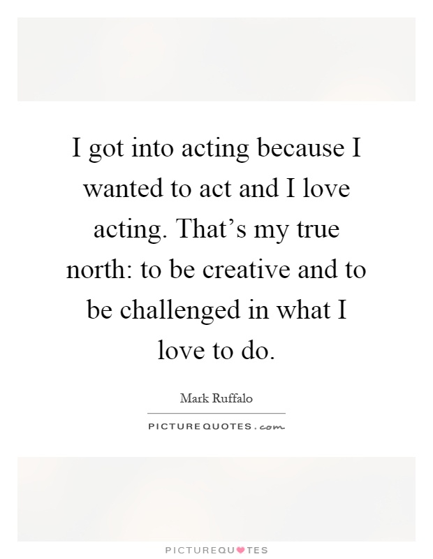 I got into acting because I wanted to act and I love acting. That's my true north: to be creative and to be challenged in what I love to do Picture Quote #1