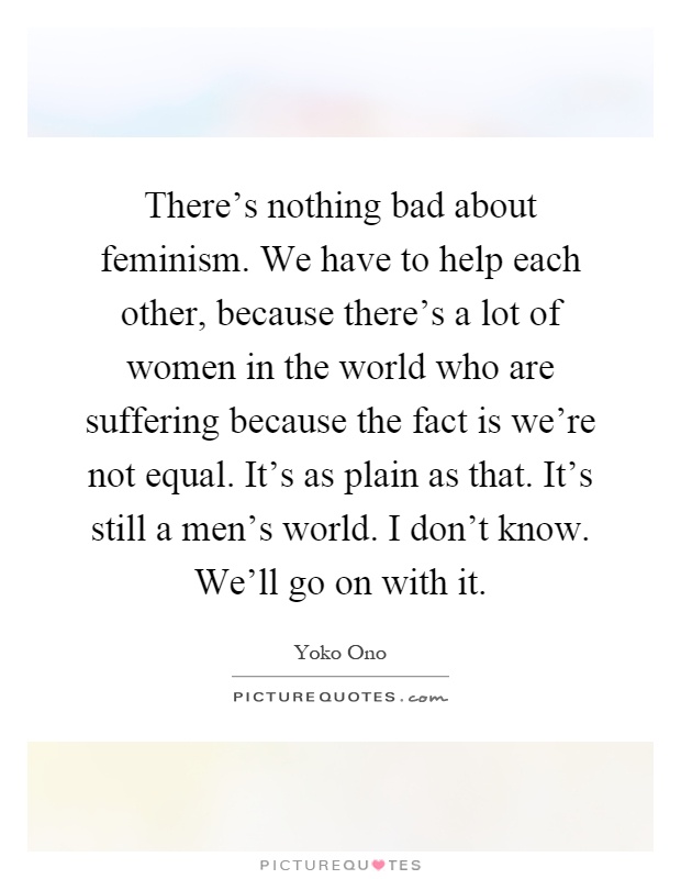 There's nothing bad about feminism. We have to help each other, because there's a lot of women in the world who are suffering because the fact is we're not equal. It's as plain as that. It's still a men's world. I don't know. We'll go on with it Picture Quote #1