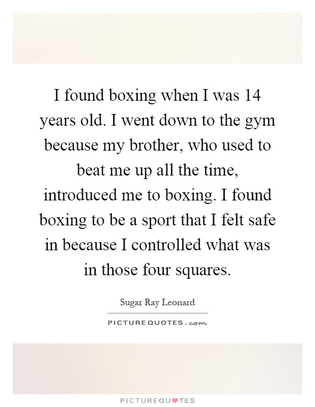 I found boxing when I was 14 years old. I went down to the gym because my brother, who used to beat me up all the time, introduced me to boxing. I found boxing to be a sport that I felt safe in because I controlled what was in those four squares Picture Quote #1