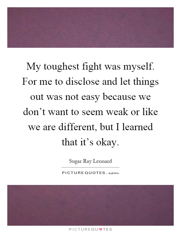 My toughest fight was myself. For me to disclose and let things out was not easy because we don't want to seem weak or like we are different, but I learned that it's okay Picture Quote #1