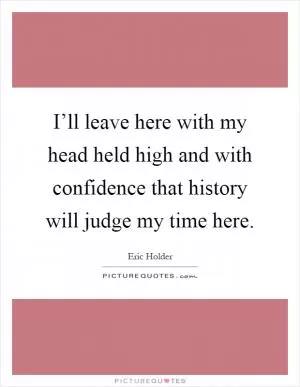 I’ll leave here with my head held high and with confidence that history will judge my time here Picture Quote #1