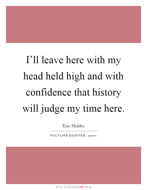 I'll leave here with my head held high and with confidence that history will judge my time here Picture Quote #1