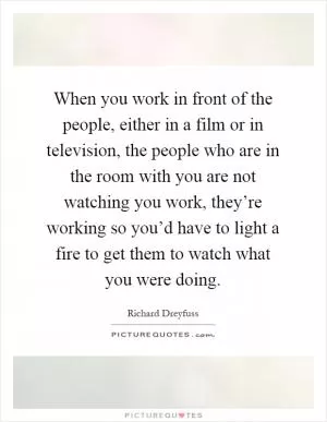 When you work in front of the people, either in a film or in television, the people who are in the room with you are not watching you work, they’re working so you’d have to light a fire to get them to watch what you were doing Picture Quote #1