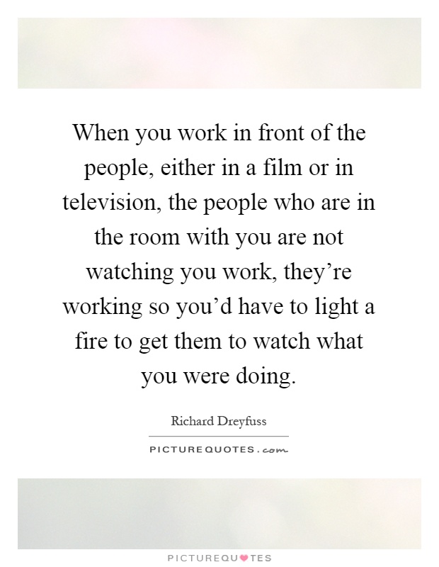 When you work in front of the people, either in a film or in television, the people who are in the room with you are not watching you work, they're working so you'd have to light a fire to get them to watch what you were doing Picture Quote #1