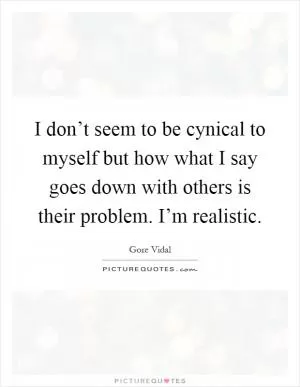 I don’t seem to be cynical to myself but how what I say goes down with others is their problem. I’m realistic Picture Quote #1