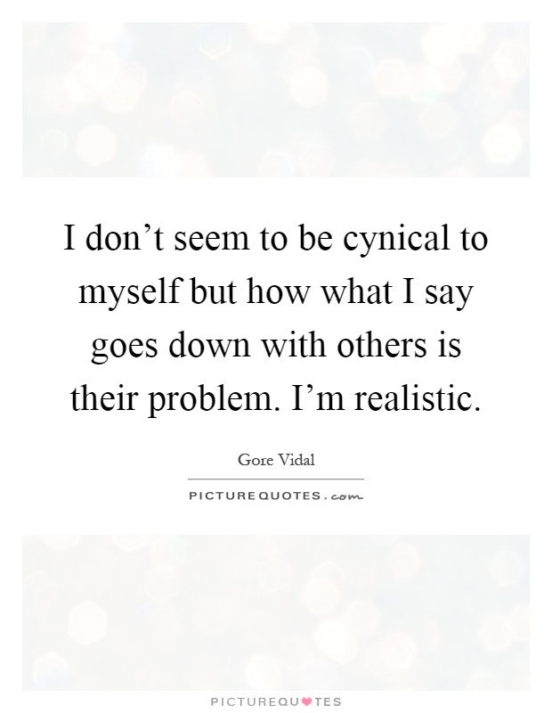 I don't seem to be cynical to myself but how what I say goes down with others is their problem. I'm realistic Picture Quote #1