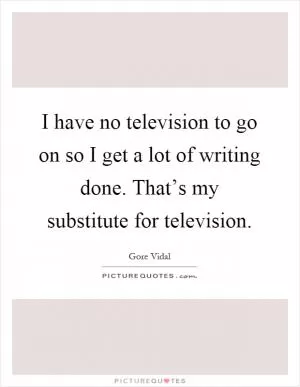 I have no television to go on so I get a lot of writing done. That’s my substitute for television Picture Quote #1