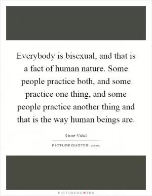 Everybody is bisexual, and that is a fact of human nature. Some people practice both, and some practice one thing, and some people practice another thing and that is the way human beings are Picture Quote #1