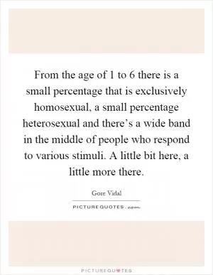 From the age of 1 to 6 there is a small percentage that is exclusively homosexual, a small percentage heterosexual and there’s a wide band in the middle of people who respond to various stimuli. A little bit here, a little more there Picture Quote #1