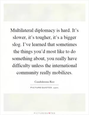 Multilateral diplomacy is hard. It’s slower, it’s tougher, it’s a bigger slog. I’ve learned that sometimes the things you’d most like to do something about, you really have difficulty unless the international community really mobilizes Picture Quote #1