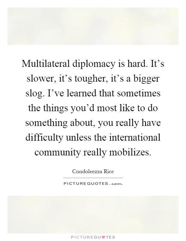 Multilateral diplomacy is hard. It's slower, it's tougher, it's a bigger slog. I've learned that sometimes the things you'd most like to do something about, you really have difficulty unless the international community really mobilizes Picture Quote #1