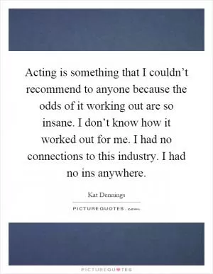 Acting is something that I couldn’t recommend to anyone because the odds of it working out are so insane. I don’t know how it worked out for me. I had no connections to this industry. I had no ins anywhere Picture Quote #1