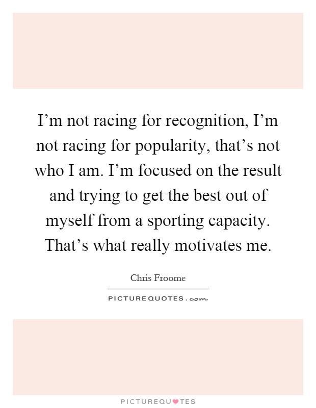I'm not racing for recognition, I'm not racing for popularity, that's not who I am. I'm focused on the result and trying to get the best out of myself from a sporting capacity. That's what really motivates me Picture Quote #1