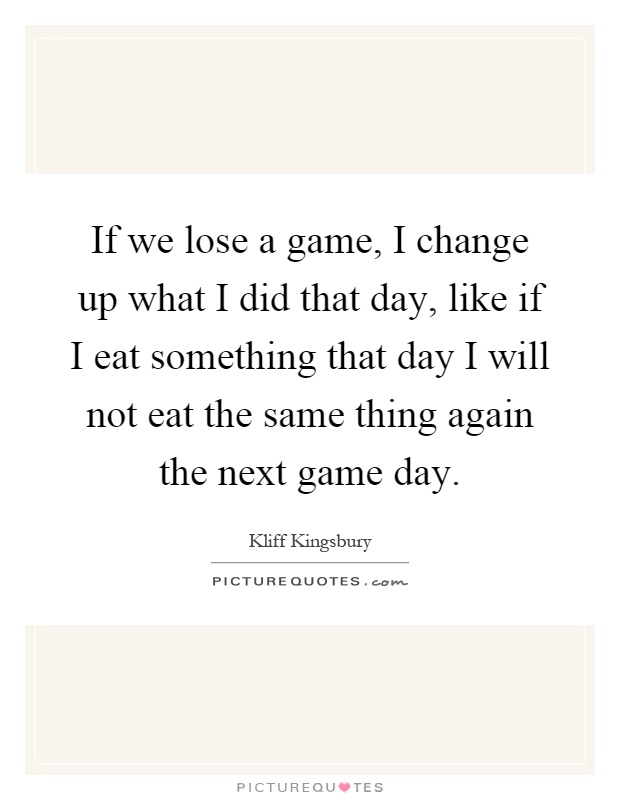 If we lose a game, I change up what I did that day, like if I eat something that day I will not eat the same thing again the next game day Picture Quote #1