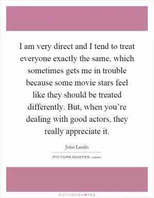I am very direct and I tend to treat everyone exactly the same, which sometimes gets me in trouble because some movie stars feel like they should be treated differently. But, when you’re dealing with good actors, they really appreciate it Picture Quote #1