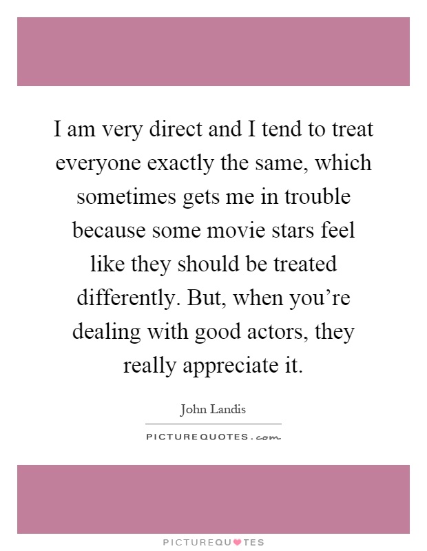 I am very direct and I tend to treat everyone exactly the same, which sometimes gets me in trouble because some movie stars feel like they should be treated differently. But, when you're dealing with good actors, they really appreciate it Picture Quote #1