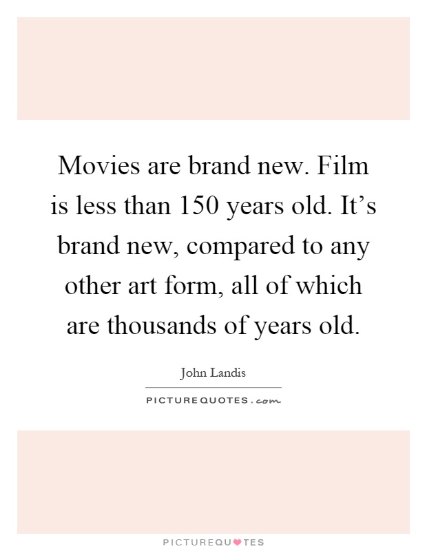 Movies are brand new. Film is less than 150 years old. It's brand new, compared to any other art form, all of which are thousands of years old Picture Quote #1