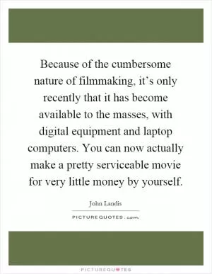 Because of the cumbersome nature of filmmaking, it’s only recently that it has become available to the masses, with digital equipment and laptop computers. You can now actually make a pretty serviceable movie for very little money by yourself Picture Quote #1