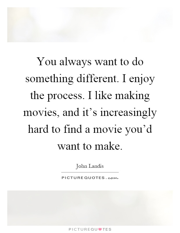 You always want to do something different. I enjoy the process. I like making movies, and it's increasingly hard to find a movie you'd want to make Picture Quote #1