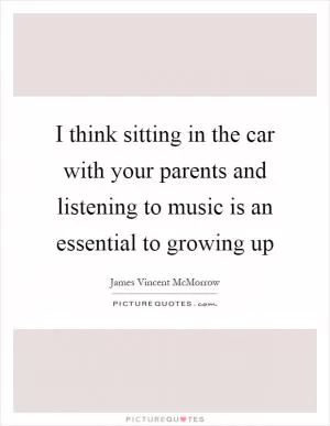 I think sitting in the car with your parents and listening to music is an essential to growing up Picture Quote #1