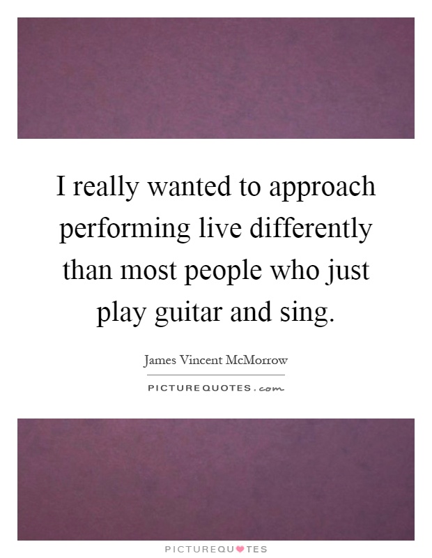 I really wanted to approach performing live differently than most people who just play guitar and sing Picture Quote #1