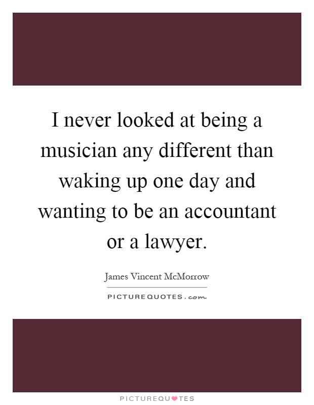 I never looked at being a musician any different than waking up one day and wanting to be an accountant or a lawyer Picture Quote #1