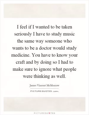 I feel if I wanted to be taken seriously I have to study music the same way someone who wants to be a doctor would study medicine. You have to know your craft and by doing so I had to make sure to ignore what people were thinking as well Picture Quote #1