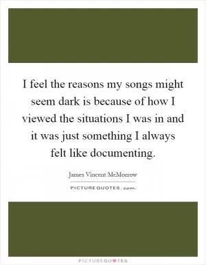 I feel the reasons my songs might seem dark is because of how I viewed the situations I was in and it was just something I always felt like documenting Picture Quote #1