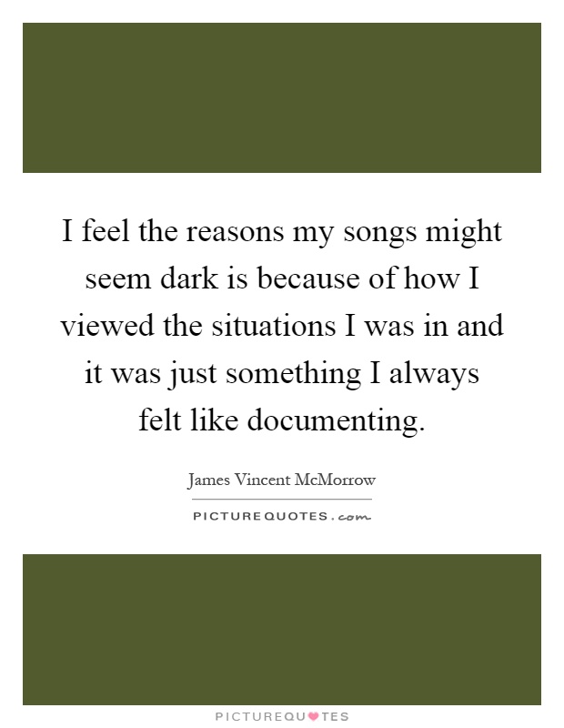 I feel the reasons my songs might seem dark is because of how I viewed the situations I was in and it was just something I always felt like documenting Picture Quote #1