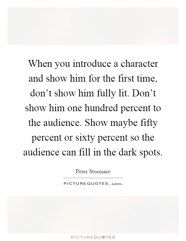 When you introduce a character and show him for the first time, don't show him fully lit. Don't show him one hundred percent to the audience. Show maybe fifty percent or sixty percent so the audience can fill in the dark spots Picture Quote #1