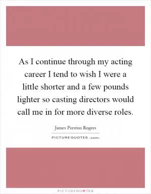 As I continue through my acting career I tend to wish I were a little shorter and a few pounds lighter so casting directors would call me in for more diverse roles Picture Quote #1