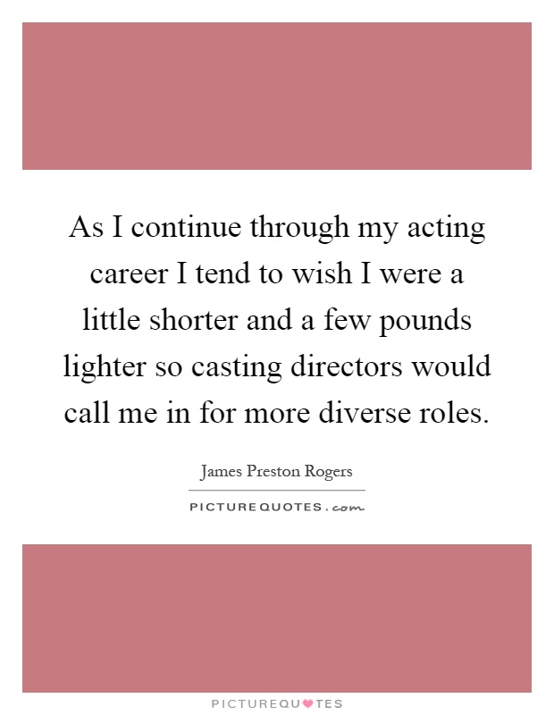 As I continue through my acting career I tend to wish I were a little shorter and a few pounds lighter so casting directors would call me in for more diverse roles Picture Quote #1