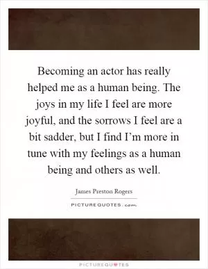 Becoming an actor has really helped me as a human being. The joys in my life I feel are more joyful, and the sorrows I feel are a bit sadder, but I find I’m more in tune with my feelings as a human being and others as well Picture Quote #1