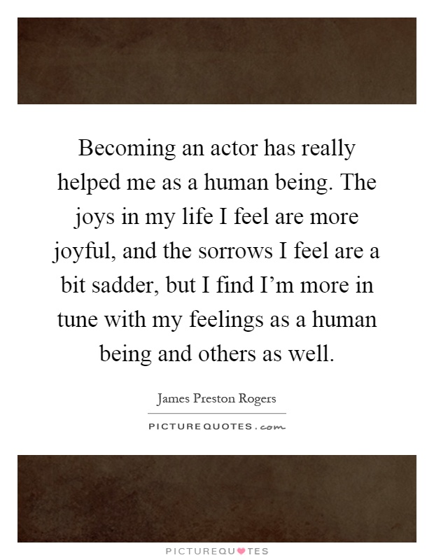 Becoming an actor has really helped me as a human being. The joys in my life I feel are more joyful, and the sorrows I feel are a bit sadder, but I find I'm more in tune with my feelings as a human being and others as well Picture Quote #1